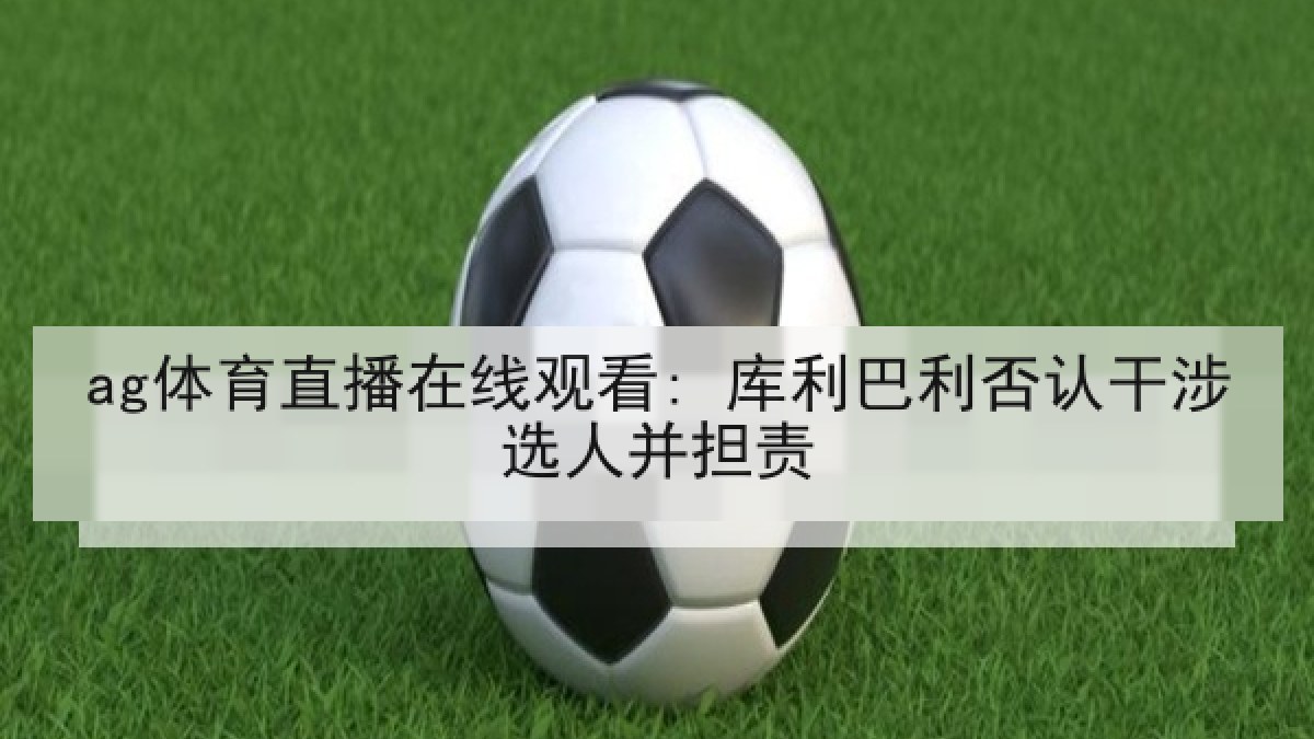 ag体育直播在线观看: 库利巴利否认干涉选人并担责 ag体育直播在线观看: 库利巴利否认干涉选人并担责