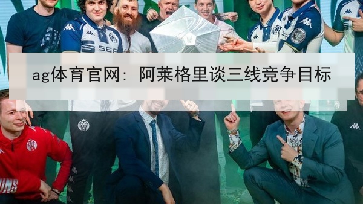 ag体育官网: 阿莱格里谈三线竞争目标 ag体育官网: 阿莱格里谈三线竞争目标